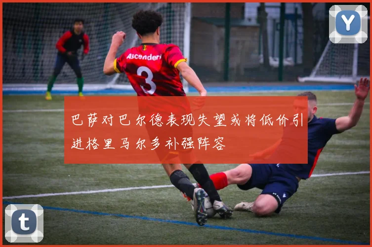 巴萨对巴尔德表现失望或将低价引进格里马尔多补强阵容