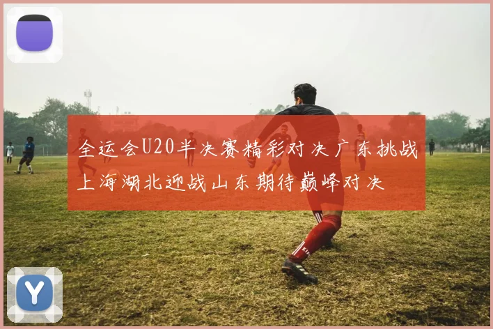 全运会U20半决赛精彩对决广东挑战上海湖北迎战山东期待巅峰对决