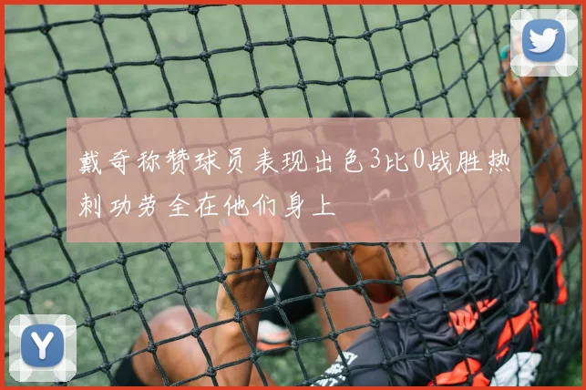 戴奇称赞球员表现出色3比0战胜热刺功劳全在他们身上