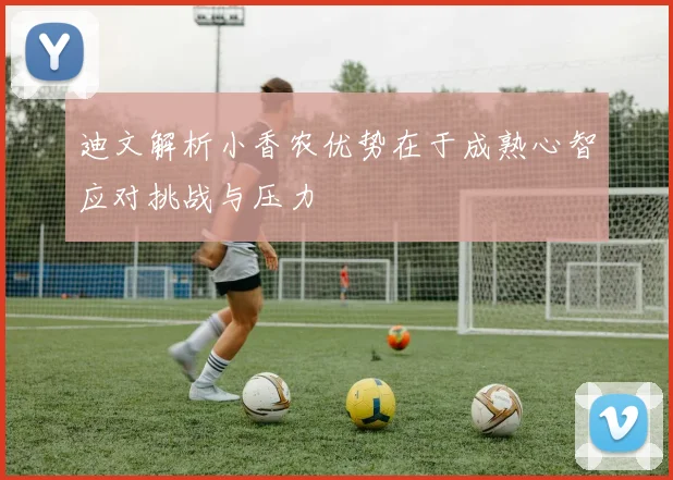 迪文解析小香农优势在于成熟心智应对挑战与压力