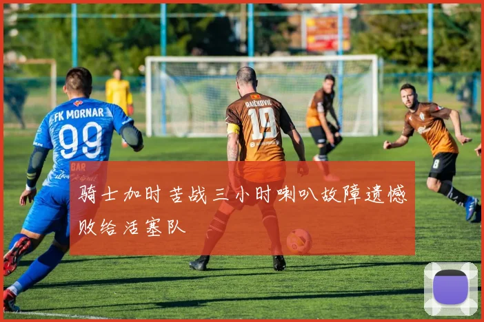 骑士加时苦战三小时喇叭故障遗憾败给活塞队