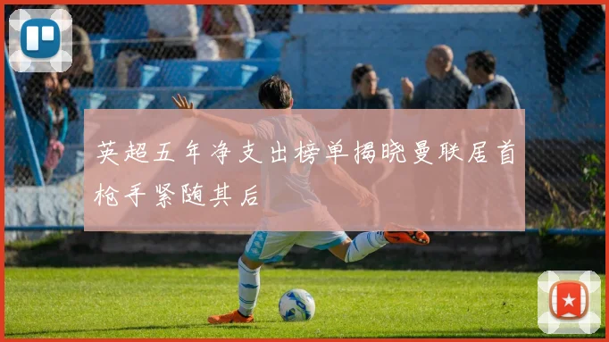 英超五年净支出榜单揭晓曼联居首枪手紧随其后