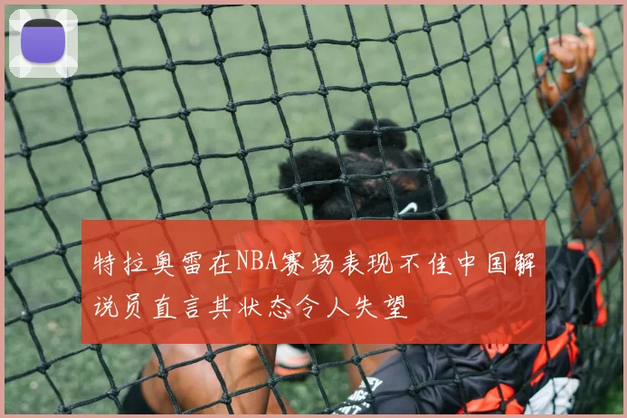 特拉奥雷在NBA赛场表现不佳中国解说员直言其状态令人失望