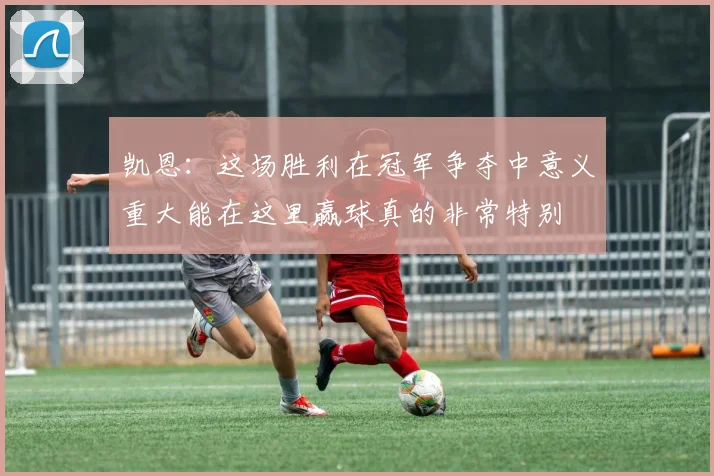 凯恩：这场胜利在冠军争夺中意义重大能在这里赢球真的非常特别