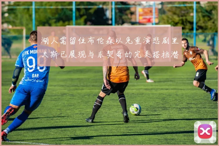湖人需留住布伦森以免重演悲剧里夫斯已展现与东契奇的完美搭档潜力