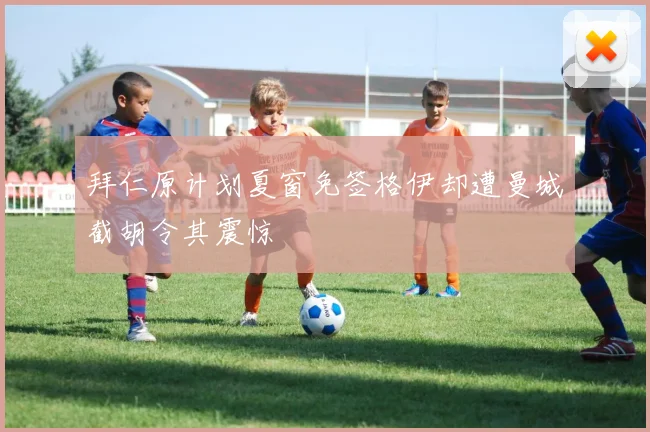 拜仁原计划夏窗免签格伊却遭曼城截胡令其震惊