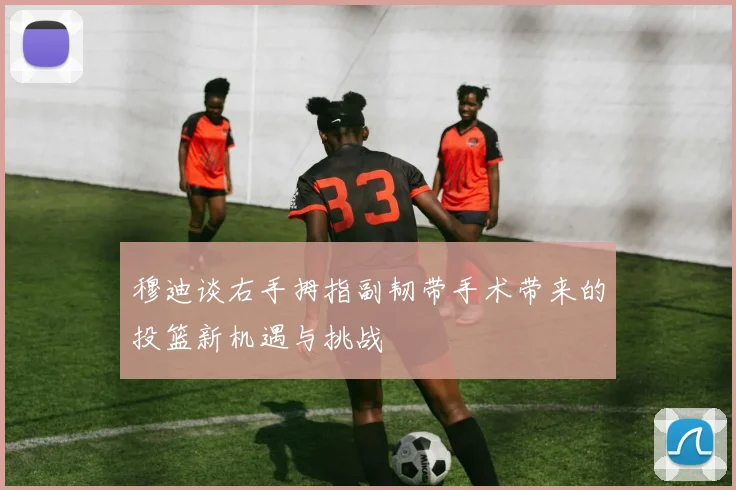 穆迪谈右手拇指副韧带手术带来的投篮新机遇与挑战