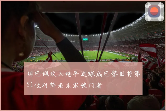 姆巴佩攻入绝平进球成巴黎旧将第51位对阵老东家破门者