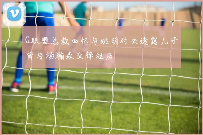 G联盟总裁回忆与姚明对决透露儿子曾与杨瀚森交锋经历